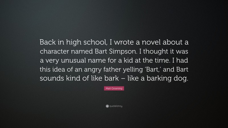 Matt Groening Quote: “Back in high school, I wrote a novel about a character named Bart Simpson. I thought it was a very unusual name for a kid at the time. I had this idea of an angry father yelling ‘Bart,’ and Bart sounds kind of like bark – like a barking dog.”