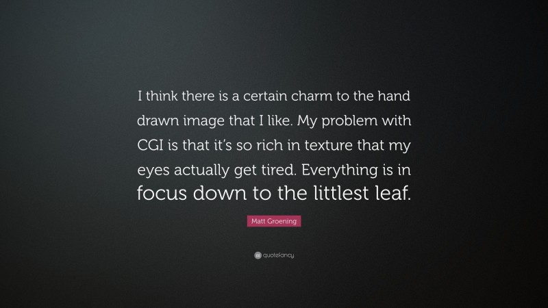 Matt Groening Quote: “I think there is a certain charm to the hand drawn image that I like. My problem with CGI is that it’s so rich in texture that my eyes actually get tired. Everything is in focus down to the littlest leaf.”