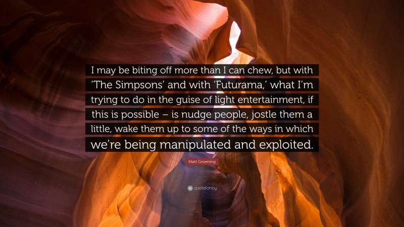 Matt Groening Quote: “I may be biting off more than I can chew, but with ‘The Simpsons’ and with ‘Futurama,’ what I’m trying to do in the guise of light entertainment, if this is possible – is nudge people, jostle them a little, wake them up to some of the ways in which we’re being manipulated and exploited.”