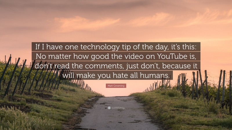 Matt Groening Quote: “If I have one technology tip of the day, it’s this: No matter how good the video on YouTube is, don’t read the comments, just don’t, because it will make you hate all humans.”