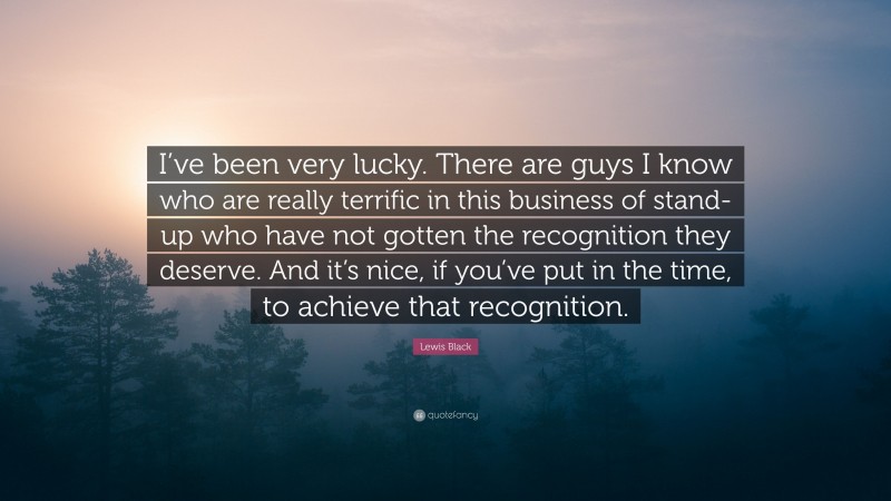 Lewis Black Quote: “I’ve been very lucky. There are guys I know who are really terrific in this business of stand-up who have not gotten the recognition they deserve. And it’s nice, if you’ve put in the time, to achieve that recognition.”