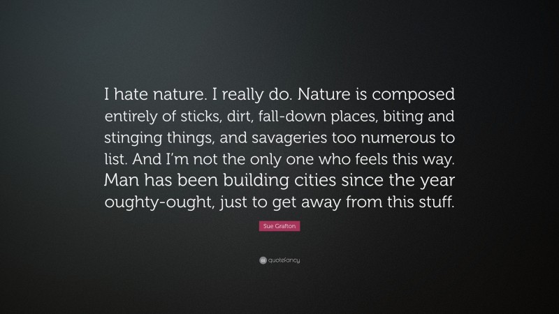 Sue Grafton Quote: “I hate nature. I really do. Nature is composed entirely of sticks, dirt, fall-down places, biting and stinging things, and savageries too numerous to list. And I’m not the only one who feels this way. Man has been building cities since the year oughty-ought, just to get away from this stuff.”