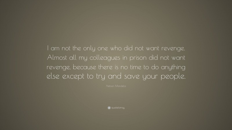Nelson Mandela Quote: “I am not the only one who did not want revenge. Almost all my colleagues in prison did not want revenge, because there is no time to do anything else except to try and save your people.”