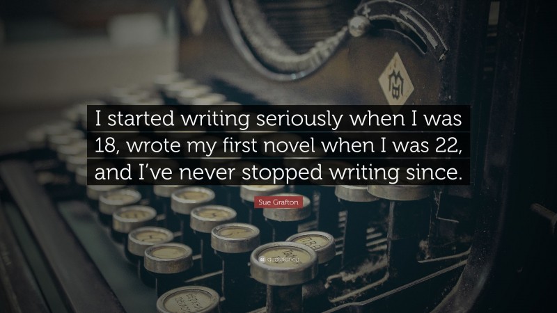 Sue Grafton Quote: “I started writing seriously when I was 18, wrote my first novel when I was 22, and I’ve never stopped writing since.”