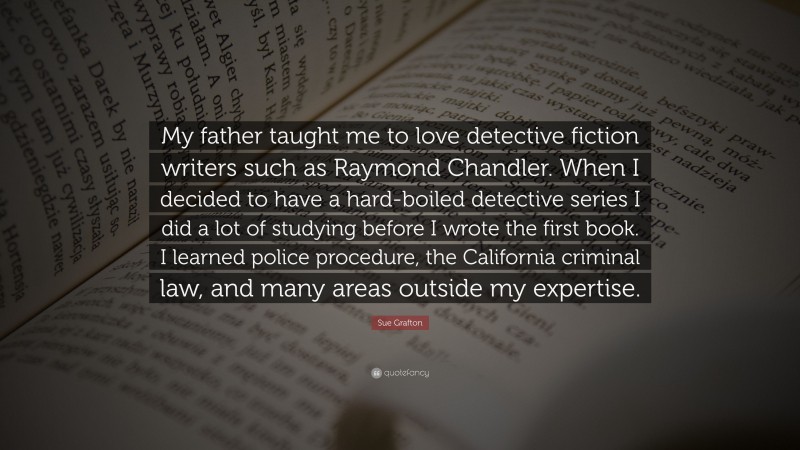 Sue Grafton Quote: “My father taught me to love detective fiction writers such as Raymond Chandler. When I decided to have a hard-boiled detective series I did a lot of studying before I wrote the first book. I learned police procedure, the California criminal law, and many areas outside my expertise.”