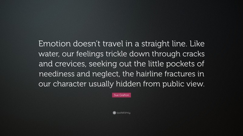 Sue Grafton Quote: “Emotion doesn’t travel in a straight line. Like water, our feelings trickle down through cracks and crevices, seeking out the little pockets of neediness and neglect, the hairline fractures in our character usually hidden from public view.”