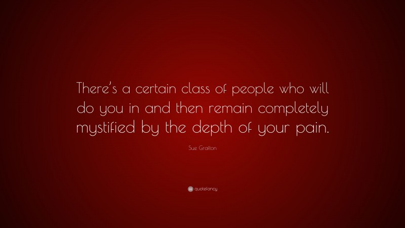 Sue Grafton Quote: “There’s a certain class of people who will do you in and then remain completely mystified by the depth of your pain.”