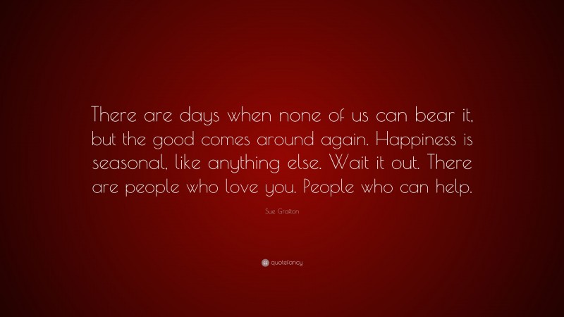 Sue Grafton Quote: “There are days when none of us can bear it, but the good comes around again. Happiness is seasonal, like anything else. Wait it out. There are people who love you. People who can help.”