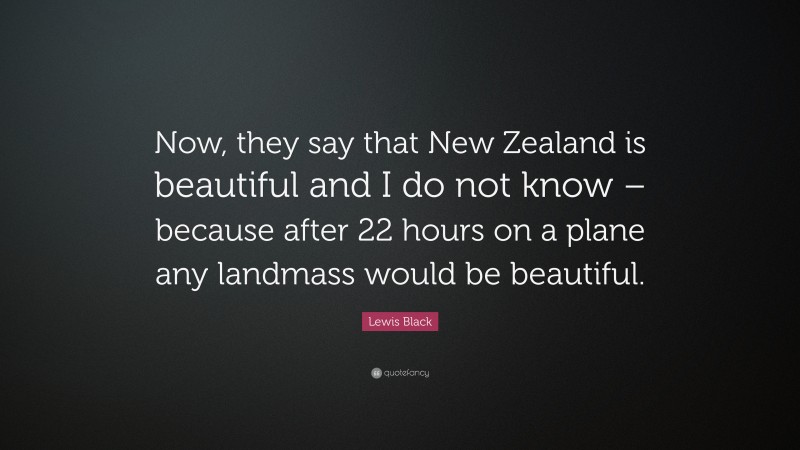 Lewis Black Quote: “Now, they say that New Zealand is beautiful and I do not know – because after 22 hours on a plane any landmass would be beautiful.”