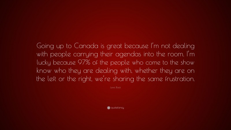 Lewis Black Quote: “Going up to Canada is great because I’m not dealing with people carrying their agendas into the room. I’m lucky because 97% of the people who come to the show know who they are dealing with, whether they are on the left or the right, we’re sharing the same frustration.”