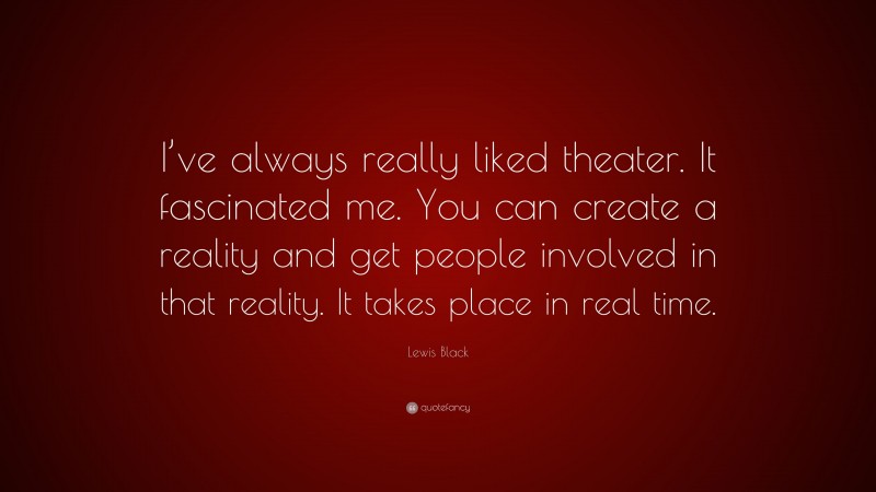 Lewis Black Quote: “I’ve always really liked theater. It fascinated me. You can create a reality and get people involved in that reality. It takes place in real time.”
