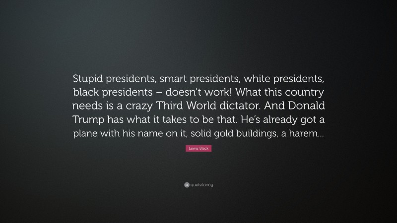 Lewis Black Quote: “Stupid presidents, smart presidents, white presidents, black presidents – doesn’t work! What this country needs is a crazy Third World dictator. And Donald Trump has what it takes to be that. He’s already got a plane with his name on it, solid gold buildings, a harem...”
