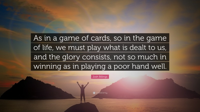 Josh Billings Quote: “As in a game of cards, so in the game of life, we must play what is dealt to us, and the glory consists, not so much in winning as in playing a poor hand well.”