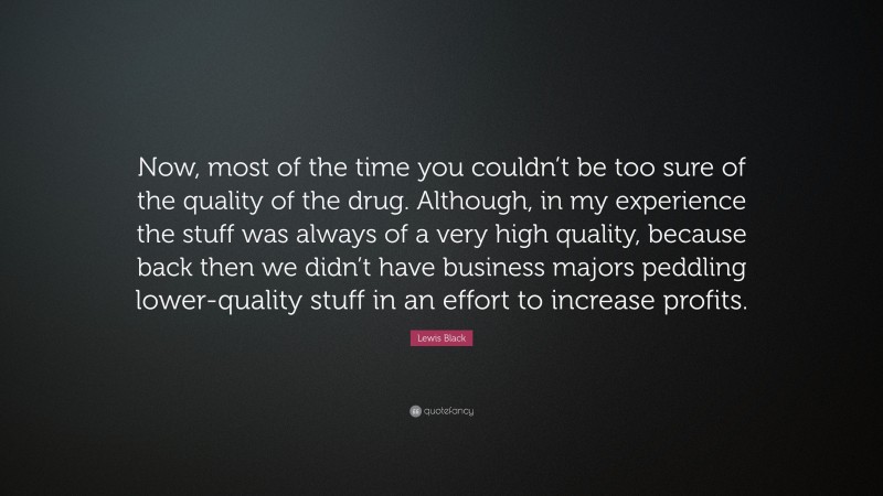 Lewis Black Quote: “Now, most of the time you couldn’t be too sure of the quality of the drug. Although, in my experience the stuff was always of a very high quality, because back then we didn’t have business majors peddling lower-quality stuff in an effort to increase profits.”