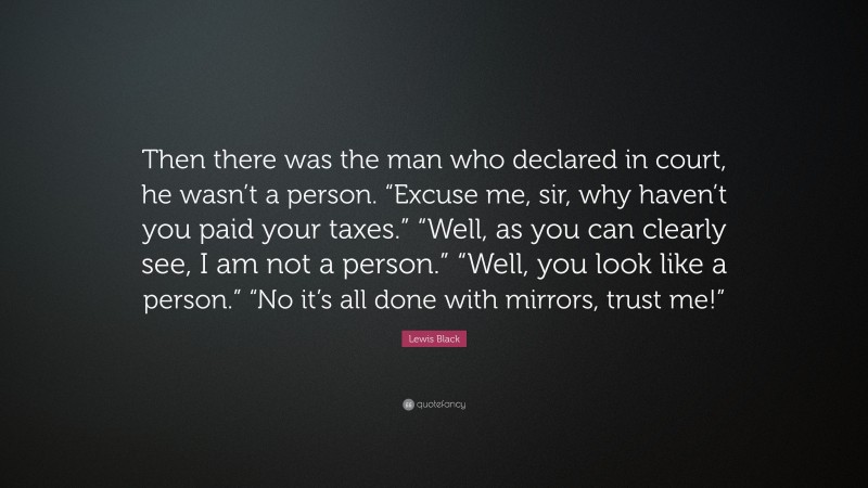 Lewis Black Quote: “Then there was the man who declared in court, he wasn’t a person. “Excuse me, sir, why haven’t you paid your taxes.” “Well, as you can clearly see, I am not a person.” “Well, you look like a person.” “No it’s all done with mirrors, trust me!””