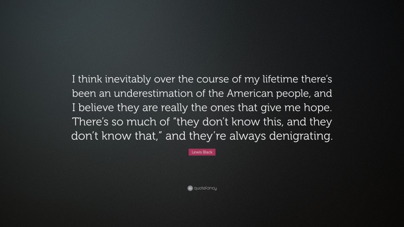 Lewis Black Quote: “I think inevitably over the course of my lifetime there’s been an underestimation of the American people, and I believe they are really the ones that give me hope. There’s so much of “they don’t know this, and they don’t know that,” and they’re always denigrating.”
