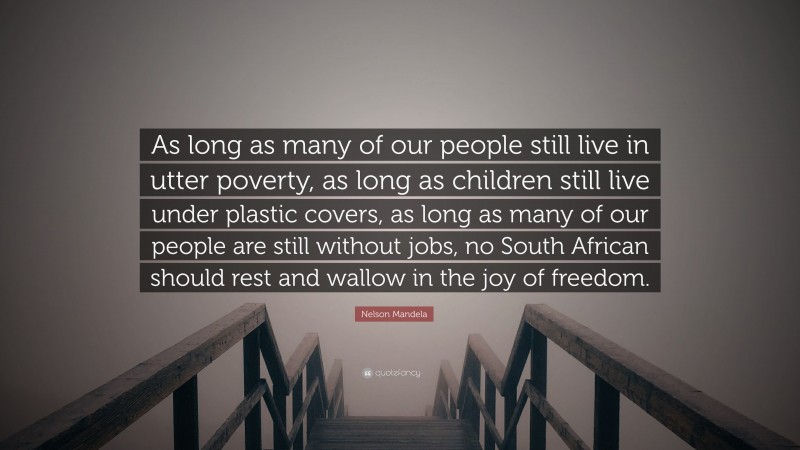 Nelson Mandela Quote: “As long as many of our people still live in utter poverty, as long as children still live under plastic covers, as long as many of our people are still without jobs, no South African should rest and wallow in the joy of freedom.”