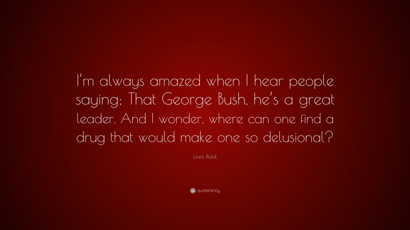 Lewis Black Quote: “I’m always amazed when I hear people saying; That George Bush, he’s a great leader. And I wonder, where can one find a drug that would make one so delusional?”