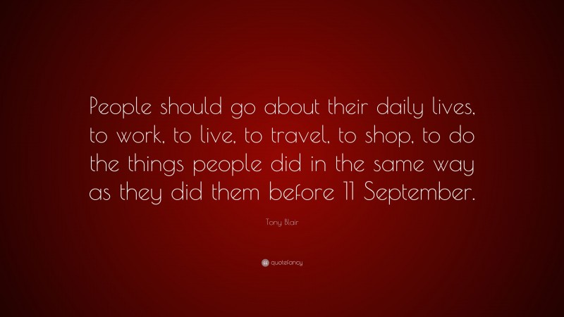 Tony Blair Quote: “People should go about their daily lives, to work, to live, to travel, to shop, to do the things people did in the same way as they did them before 11 September.”