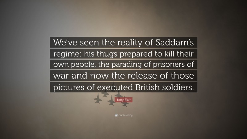 Tony Blair Quote: “We’ve seen the reality of Saddam’s regime: his thugs prepared to kill their own people, the parading of prisoners of war and now the release of those pictures of executed British soldiers.”