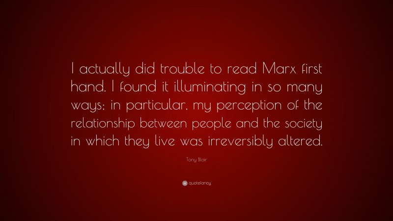 Tony Blair Quote: “I actually did trouble to read Marx first hand. I found it illuminating in so many ways; in particular, my perception of the relationship between people and the society in which they live was irreversibly altered.”