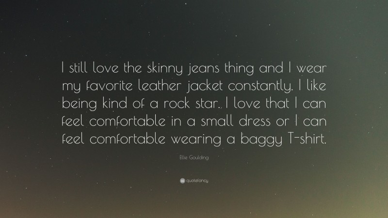 Ellie Goulding Quote: “I still love the skinny jeans thing and I wear my favorite leather jacket constantly. I like being kind of a rock star. I love that I can feel comfortable in a small dress or I can feel comfortable wearing a baggy T-shirt.”