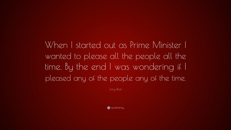 Tony Blair Quote: “When I started out as Prime Minister I wanted to please all the people all the time. By the end I was wondering if I pleased any of the people any of the time.”