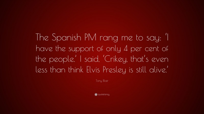 Tony Blair Quote: “The Spanish PM rang me to say: ‘I have the support of only 4 per cent of the people.’ I said, ‘Crikey, that’s even less than think Elvis Presley is still alive.’”