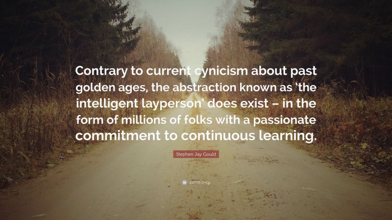 Stephen Jay Gould Quote: “Contrary to current cynicism about past golden ages, the abstraction known as ‘the intelligent layperson’ does exist – in the form of millions of folks with a passionate commitment to continuous learning.”