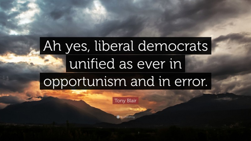 Tony Blair Quote: “Ah yes, liberal democrats unified as ever in opportunism and in error.”