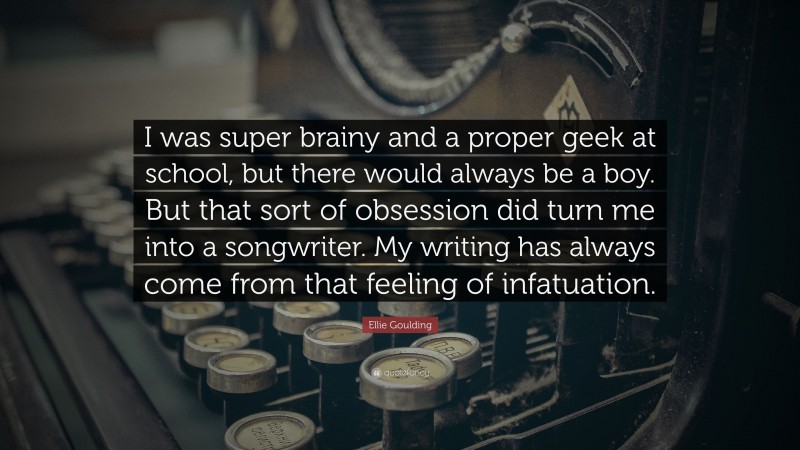 Ellie Goulding Quote: “I was super brainy and a proper geek at school, but there would always be a boy. But that sort of obsession did turn me into a songwriter. My writing has always come from that feeling of infatuation.”