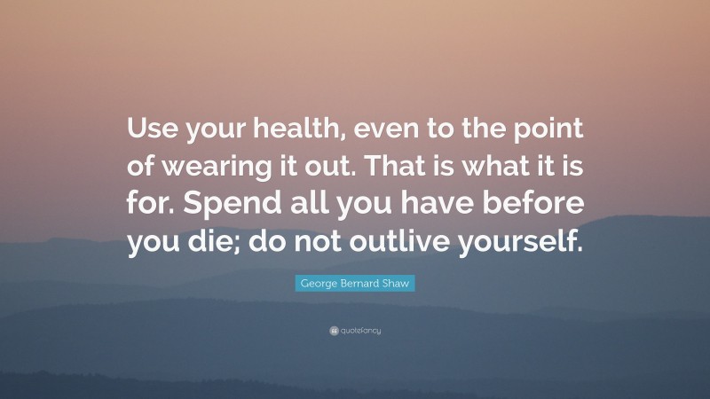 George Bernard Shaw Quote: “Use your health, even to the point of wearing it out. That is what it is for. Spend all you have before you die; do not outlive yourself.”