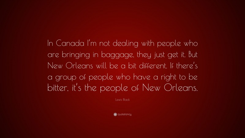 Lewis Black Quote: “In Canada I’m not dealing with people who are bringing in baggage, they just get it. But New Orleans will be a bit different. If there’s a group of people who have a right to be bitter, it’s the people of New Orleans.”