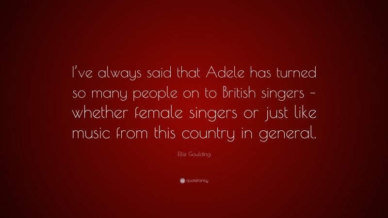 Ellie Goulding Quote: “I’ve always said that Adele has turned so many people on to British singers – whether female singers or just like music from this country in general.”