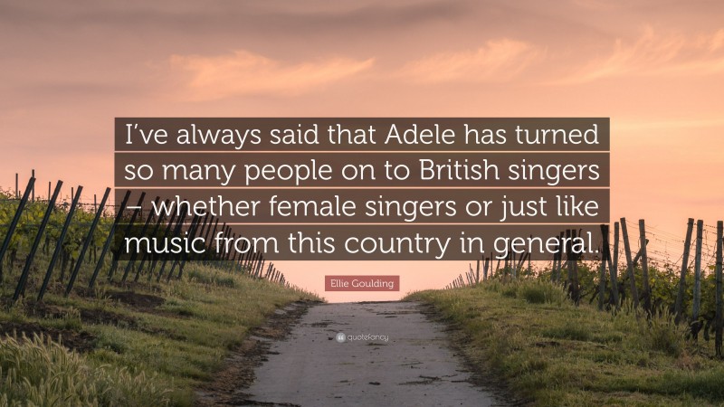 Ellie Goulding Quote: “I’ve always said that Adele has turned so many people on to British singers – whether female singers or just like music from this country in general.”