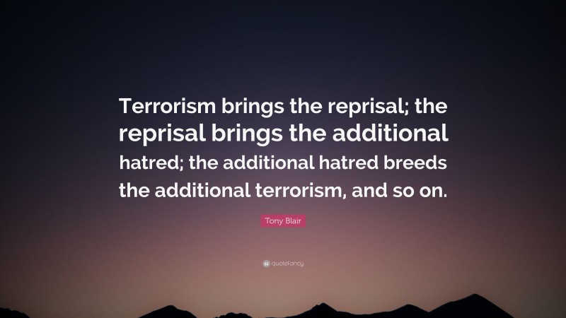 Tony Blair Quote: “Terrorism brings the reprisal; the reprisal brings the additional hatred; the additional hatred breeds the additional terrorism, and so on.”