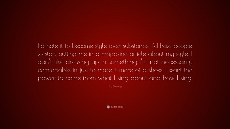 Ellie Goulding Quote: “I’d hate it to become style over substance, I’d hate people to start putting me in a magazine article about my style. I don’t like dressing up in something I’m not necessarily comfortable in just to make it more of a show. I want the power to come from what I sing about and how I sing.”