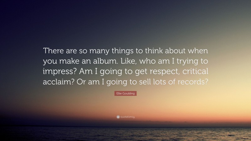 Ellie Goulding Quote: “There are so many things to think about when you make an album. Like, who am I trying to impress? Am I going to get respect, critical acclaim? Or am I going to sell lots of records?”