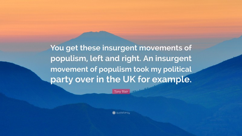 Tony Blair Quote: “You get these insurgent movements of populism, left and right. An insurgent movement of populism took my political party over in the UK for example.”