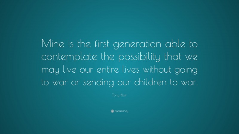 Tony Blair Quote: “Mine is the first generation able to contemplate the possibility that we may live our entire lives without going to war or sending our children to war.”