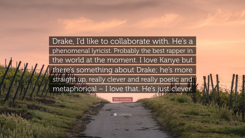 Ellie Goulding Quote: “Drake, I’d like to collaborate with. He’s a phenomenal lyricist. Probably the best rapper in the world at the moment. I love Kanye but there’s something about Drake; he’s more straight up, really clever and really poetic and metaphorical – I love that. He’s just clever.”