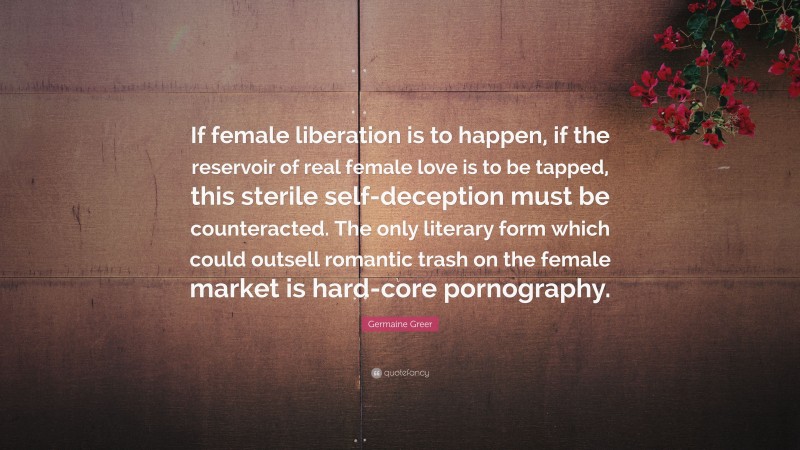 Germaine Greer Quote: “If female liberation is to happen, if the reservoir of real female love is to be tapped, this sterile self-deception must be counteracted. The only literary form which could outsell romantic trash on the female market is hard-core pornography.”