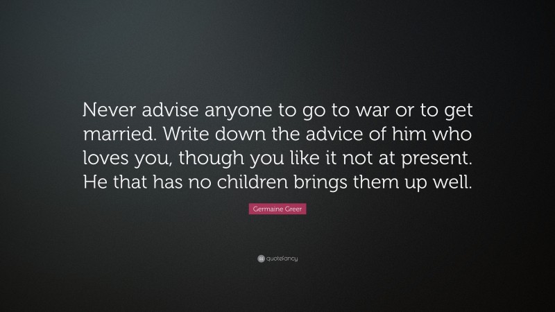 Germaine Greer Quote: “Never advise anyone to go to war or to get married. Write down the advice of him who loves you, though you like it not at present. He that has no children brings them up well.”