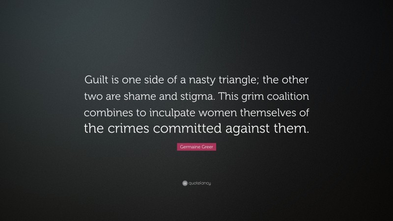 Germaine Greer Quote: “Guilt is one side of a nasty triangle; the other two are shame and stigma. This grim coalition combines to inculpate women themselves of the crimes committed against them.”