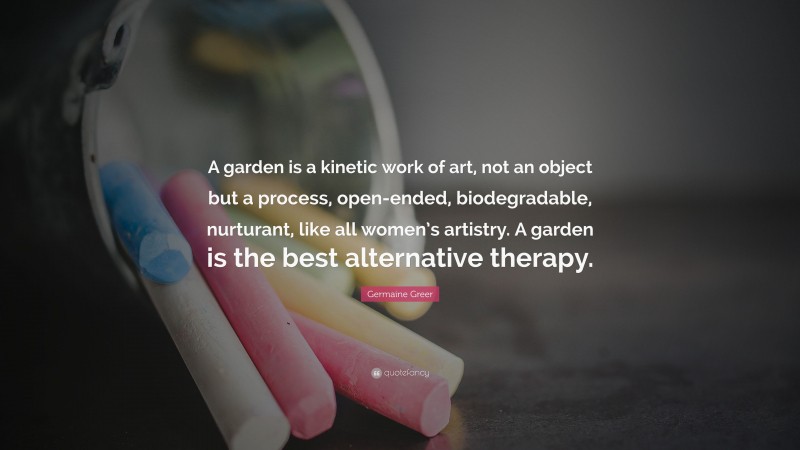 Germaine Greer Quote: “A garden is a kinetic work of art, not an object but a process, open-ended, biodegradable, nurturant, like all women’s artistry. A garden is the best alternative therapy.”