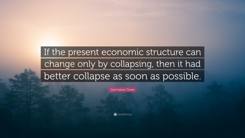 Germaine Greer Quote: “If the present economic structure can change only by collapsing, then it had better collapse as soon as possible.”