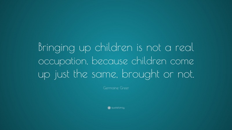 Germaine Greer Quote: “Bringing up children is not a real occupation, because children come up just the same, brought or not.”