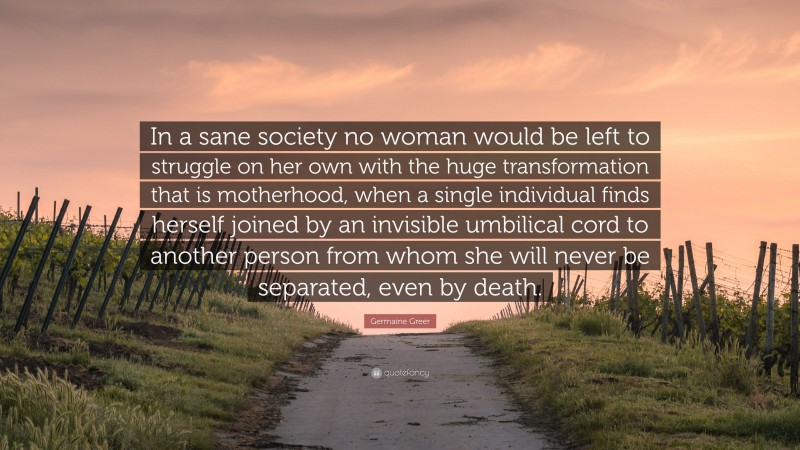 Germaine Greer Quote: “In a sane society no woman would be left to struggle on her own with the huge transformation that is motherhood, when a single individual finds herself joined by an invisible umbilical cord to another person from whom she will never be separated, even by death.”