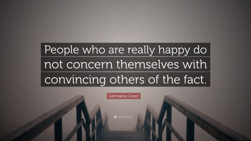 Germaine Greer Quote: “People who are really happy do not concern themselves with convincing others of the fact.”