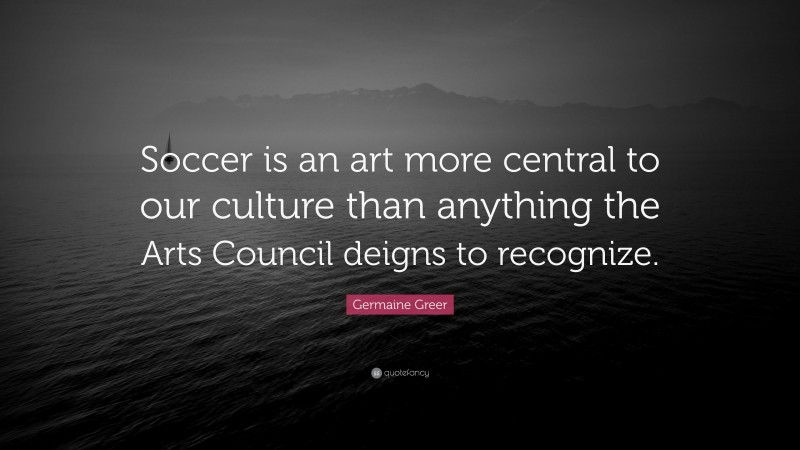 Germaine Greer Quote: “Soccer is an art more central to our culture than anything the Arts Council deigns to recognize.”